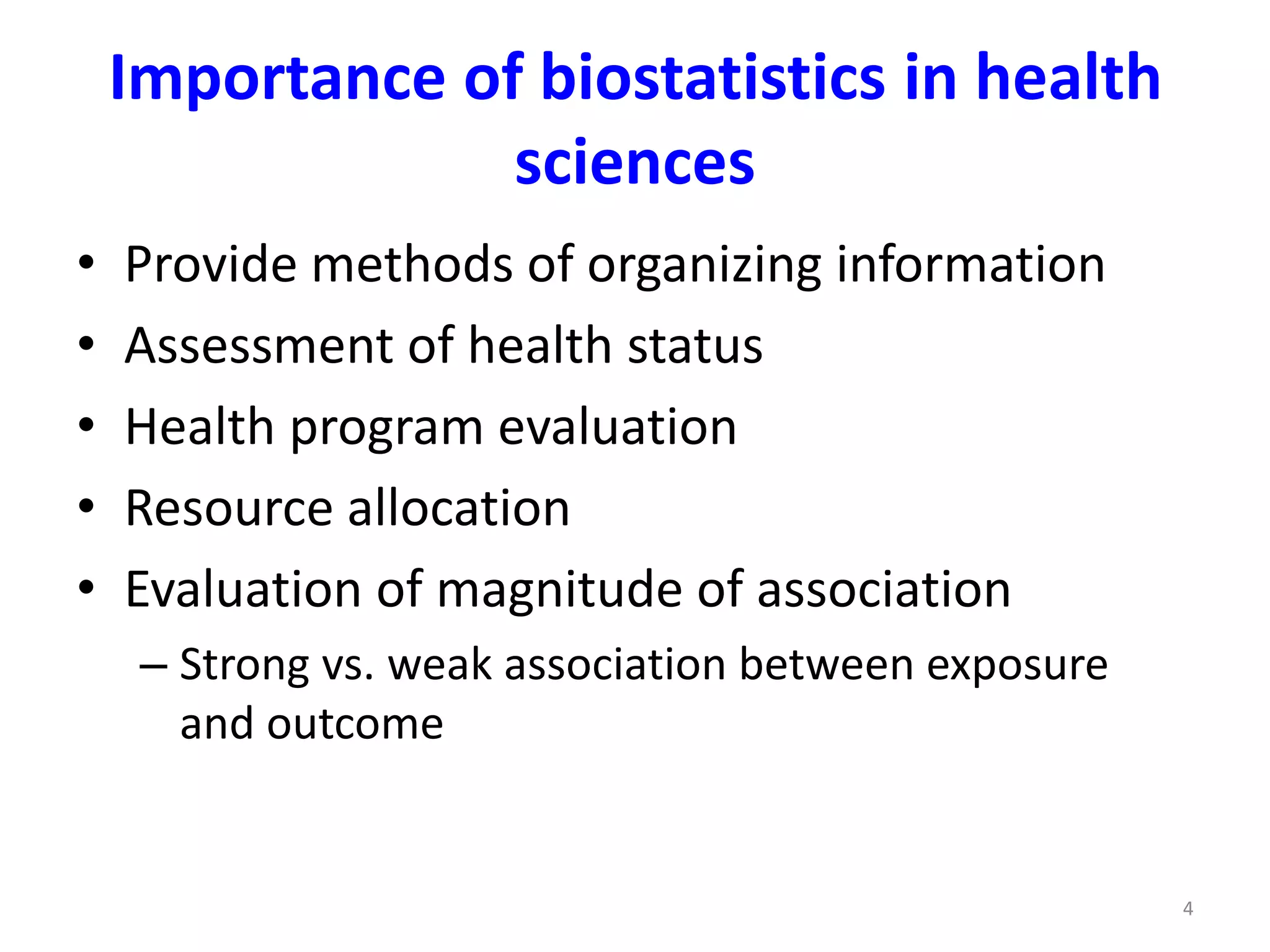 4
Importance of biostatistics in health
sciences
• Provide methods of organizing information
• Assessment of health status
• Health program evaluation
• Resource allocation
• Evaluation of magnitude of association
– Strong vs. weak association between exposure
and outcome
 