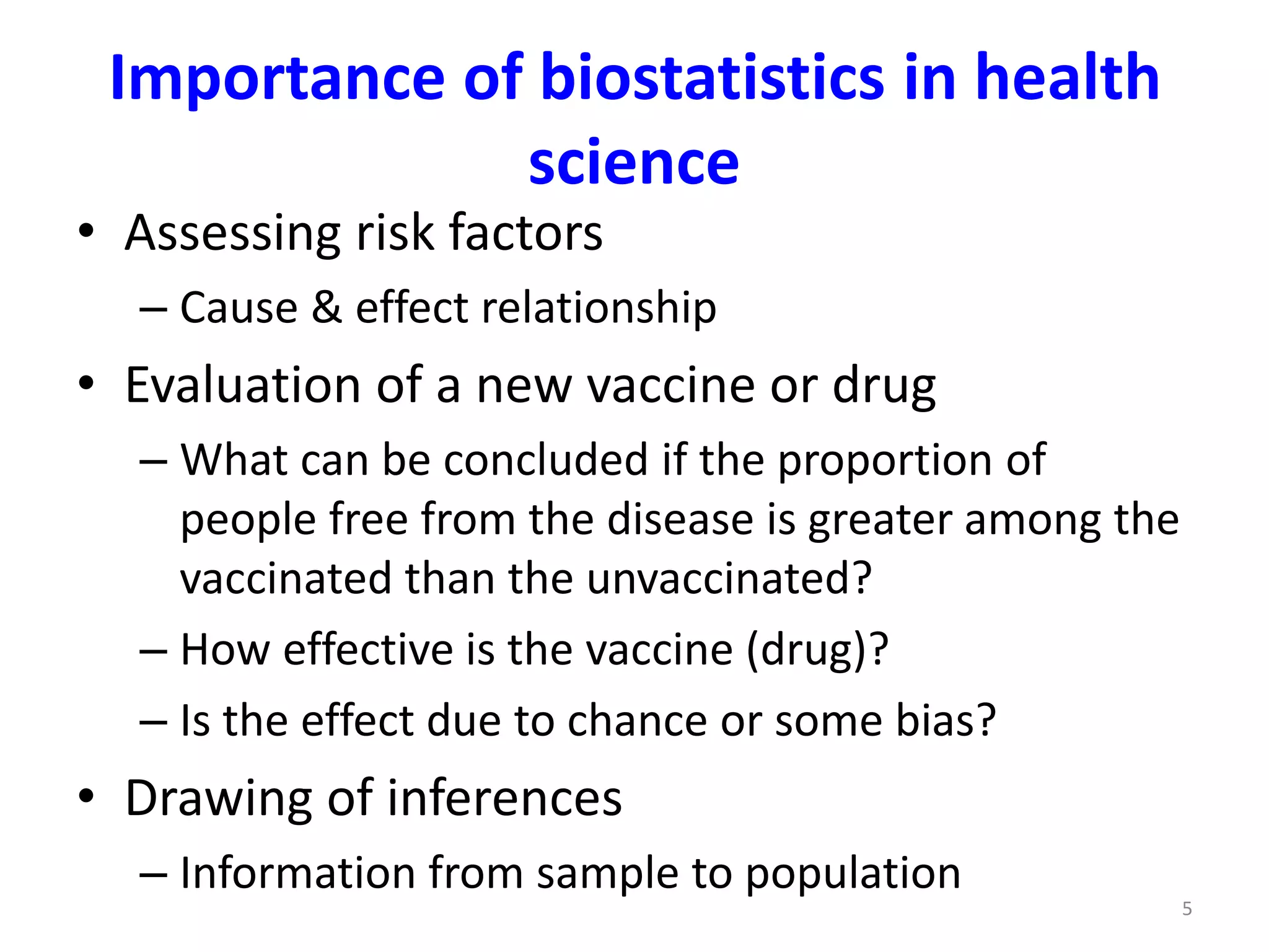 5
• Assessing risk factors
– Cause & effect relationship
• Evaluation of a new vaccine or drug
– What can be concluded if the proportion of
people free from the disease is greater among the
vaccinated than the unvaccinated?
– How effective is the vaccine (drug)?
– Is the effect due to chance or some bias?
• Drawing of inferences
– Information from sample to population
Importance of biostatistics in health
science
 