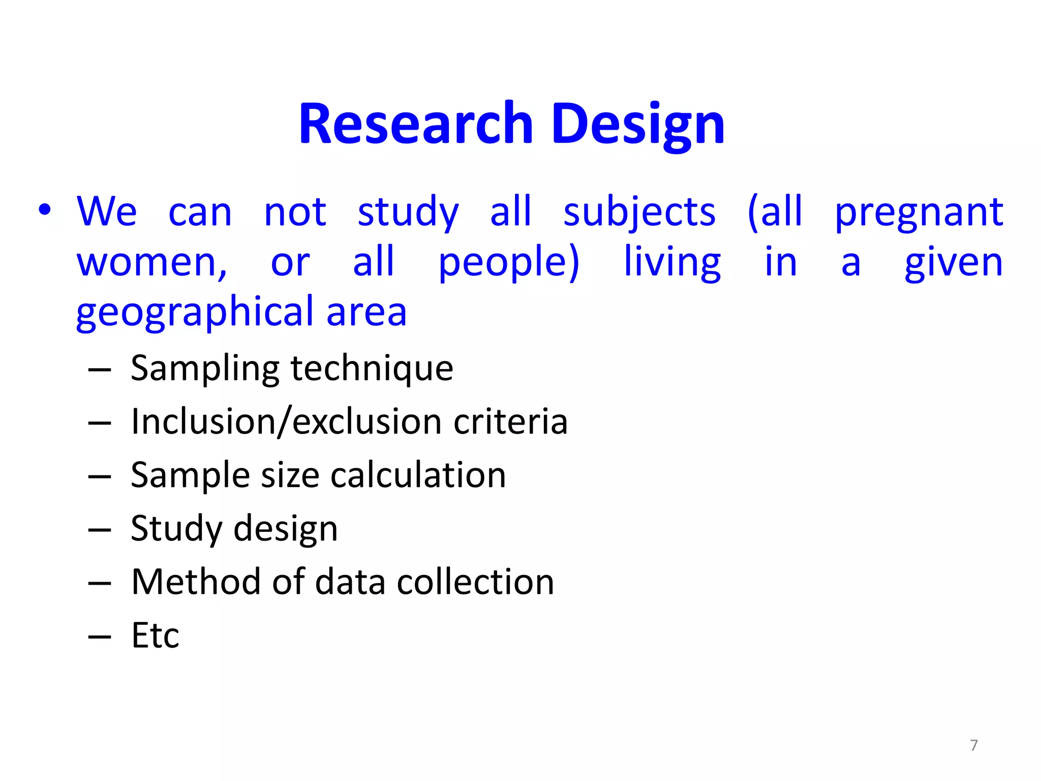 7
Research Design
• We can not study all subjects (all pregnant
women, or all people) living in a given
geographical area
– Sampling technique
– Inclusion/exclusion criteria
– Sample size calculation
– Study design
– Method of data collection
– Etc
 