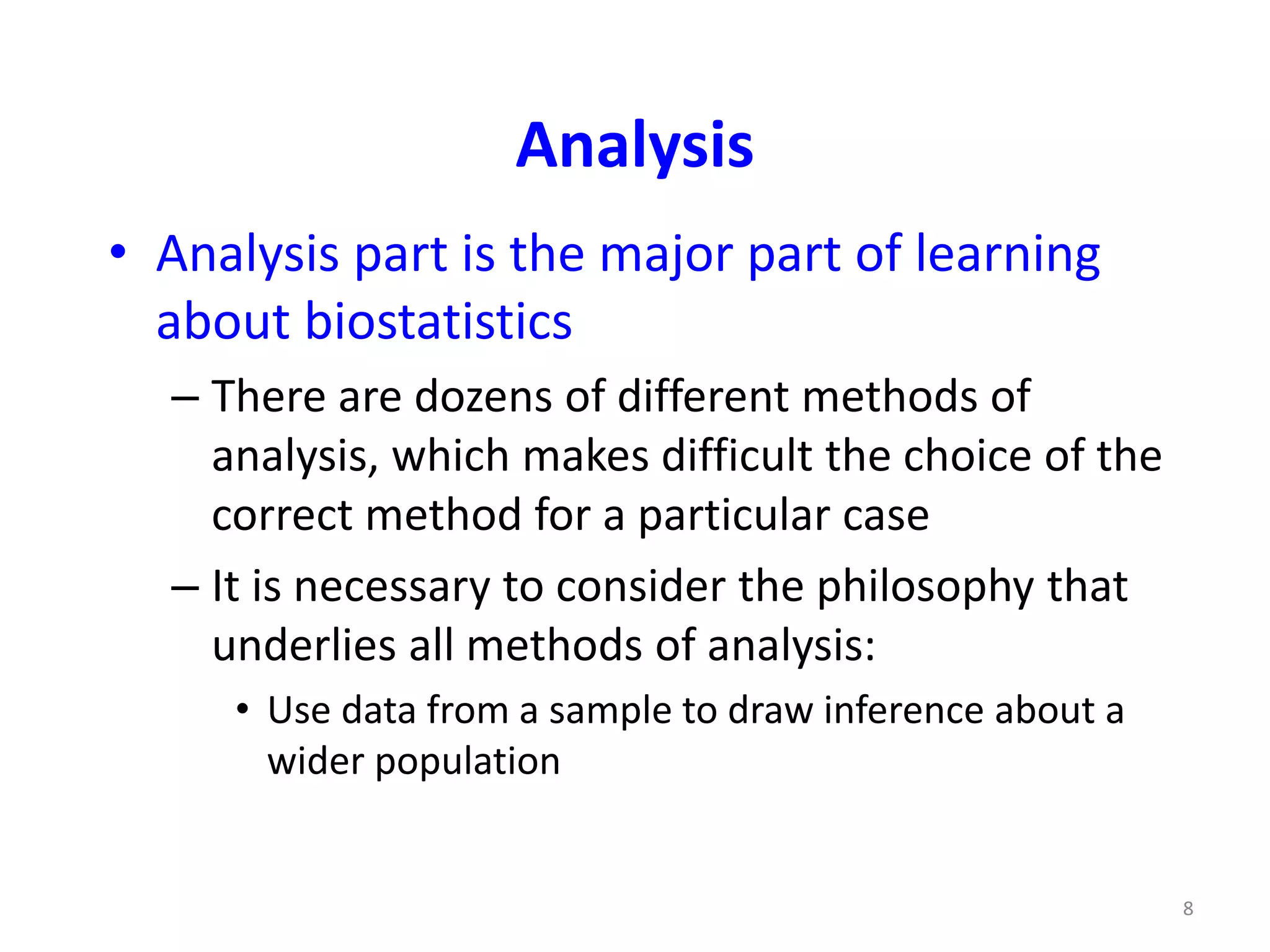 8
Analysis
• Analysis part is the major part of learning
about biostatistics
– There are dozens of different methods of
analysis, which makes difficult the choice of the
correct method for a particular case
– It is necessary to consider the philosophy that
underlies all methods of analysis:
• Use data from a sample to draw inference about a
wider population
 