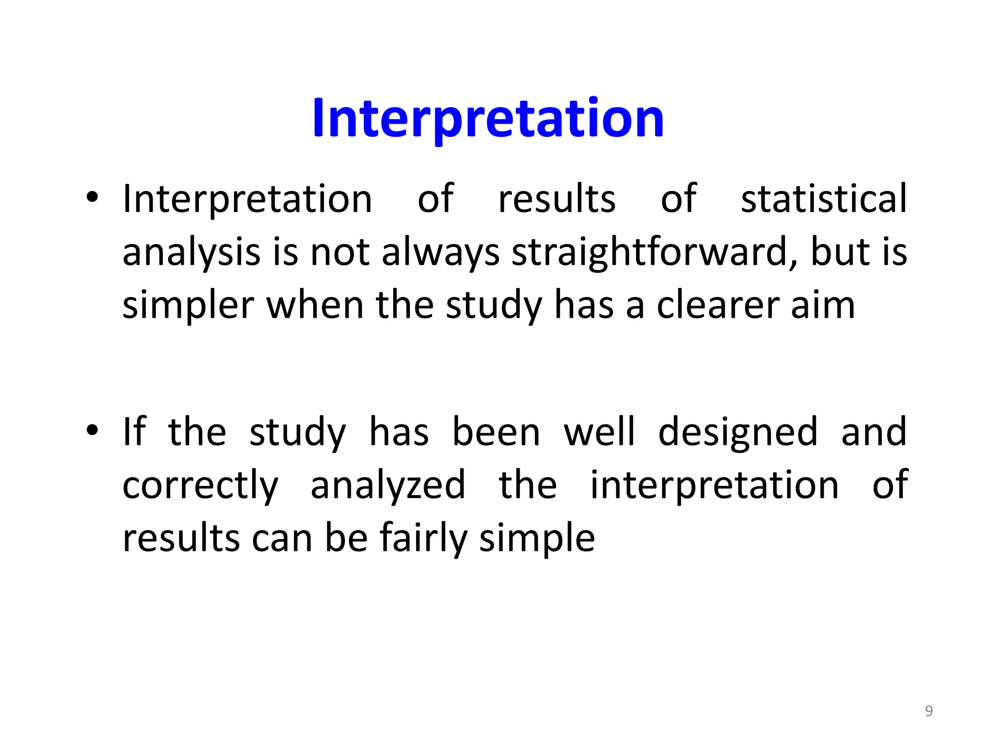 9
Interpretation
• Interpretation of results of statistical
analysis is not always straightforward, but is
simpler when the study has a clearer aim
• If the study has been well designed and
correctly analyzed the interpretation of
results can be fairly simple
 
