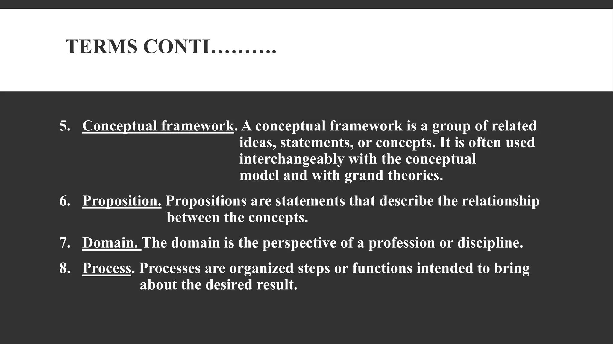 TERMS CONTI……….
5. Conceptual framework. A conceptual framework is a group of related
ideas, statements, or concepts. It is often used
interchangeably with the conceptual
model and with grand theories.
6. Proposition. Propositions are statements that describe the relationship
between the concepts.
7. Domain. The domain is the perspective of a profession or discipline.
8. Process. Processes are organized steps or functions intended to bring
about the desired result.
 