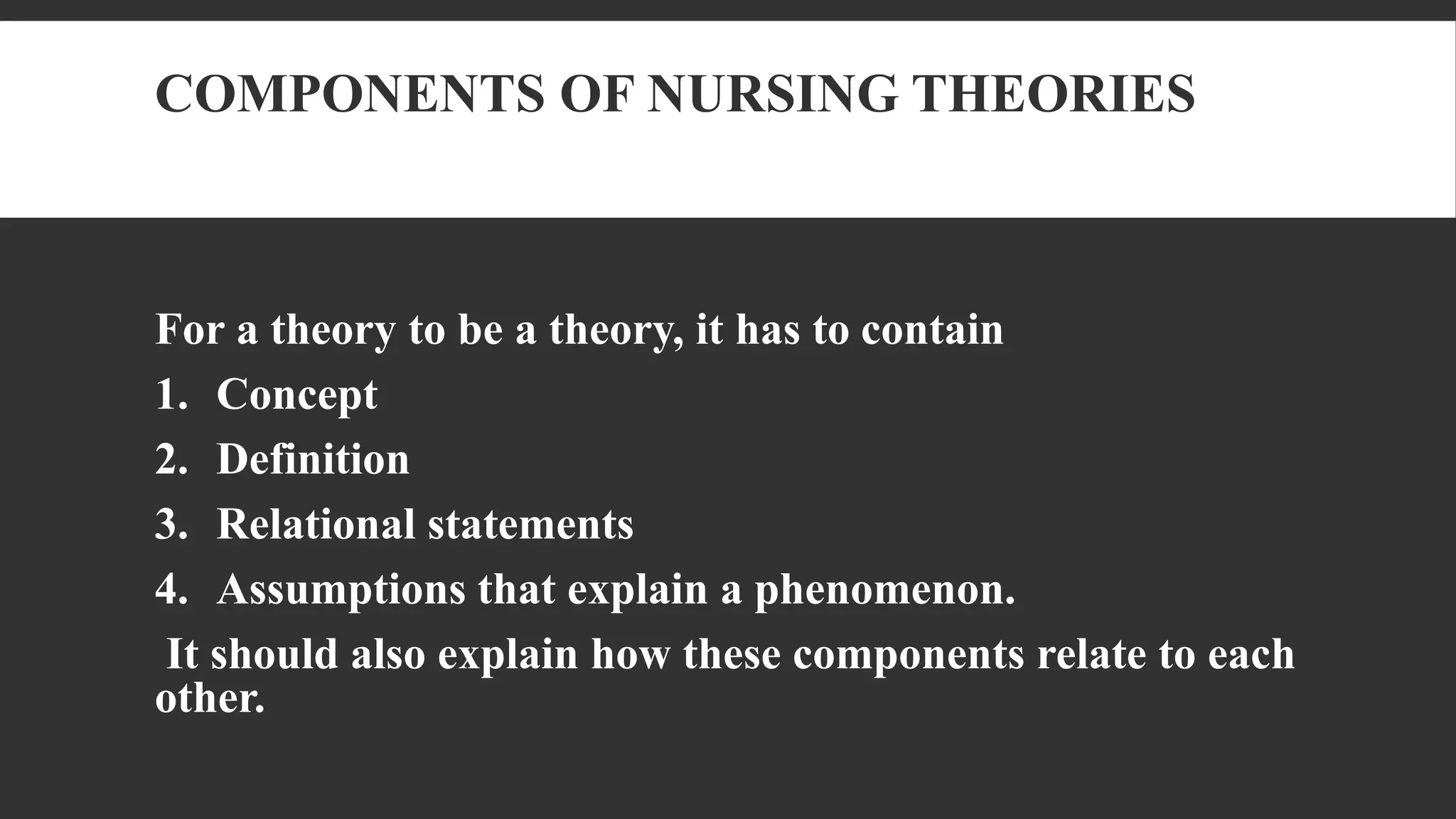 COMPONENTS OF NURSING THEORIES
For a theory to be a theory, it has to contain
1. Concept
2. Definition
3. Relational statements
4. Assumptions that explain a phenomenon.
It should also explain how these components relate to each
other.
 