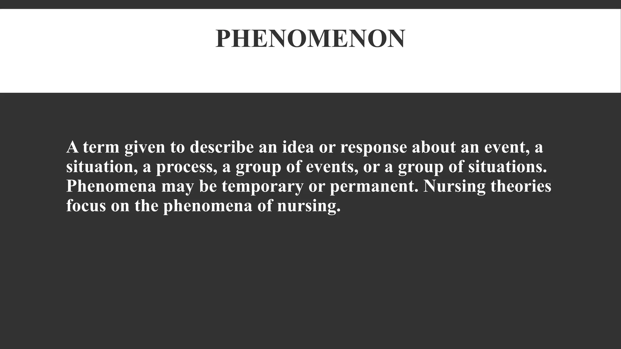 PHENOMENON
A term given to describe an idea or response about an event, a
situation, a process, a group of events, or a group of situations.
Phenomena may be temporary or permanent. Nursing theories
focus on the phenomena of nursing.
 