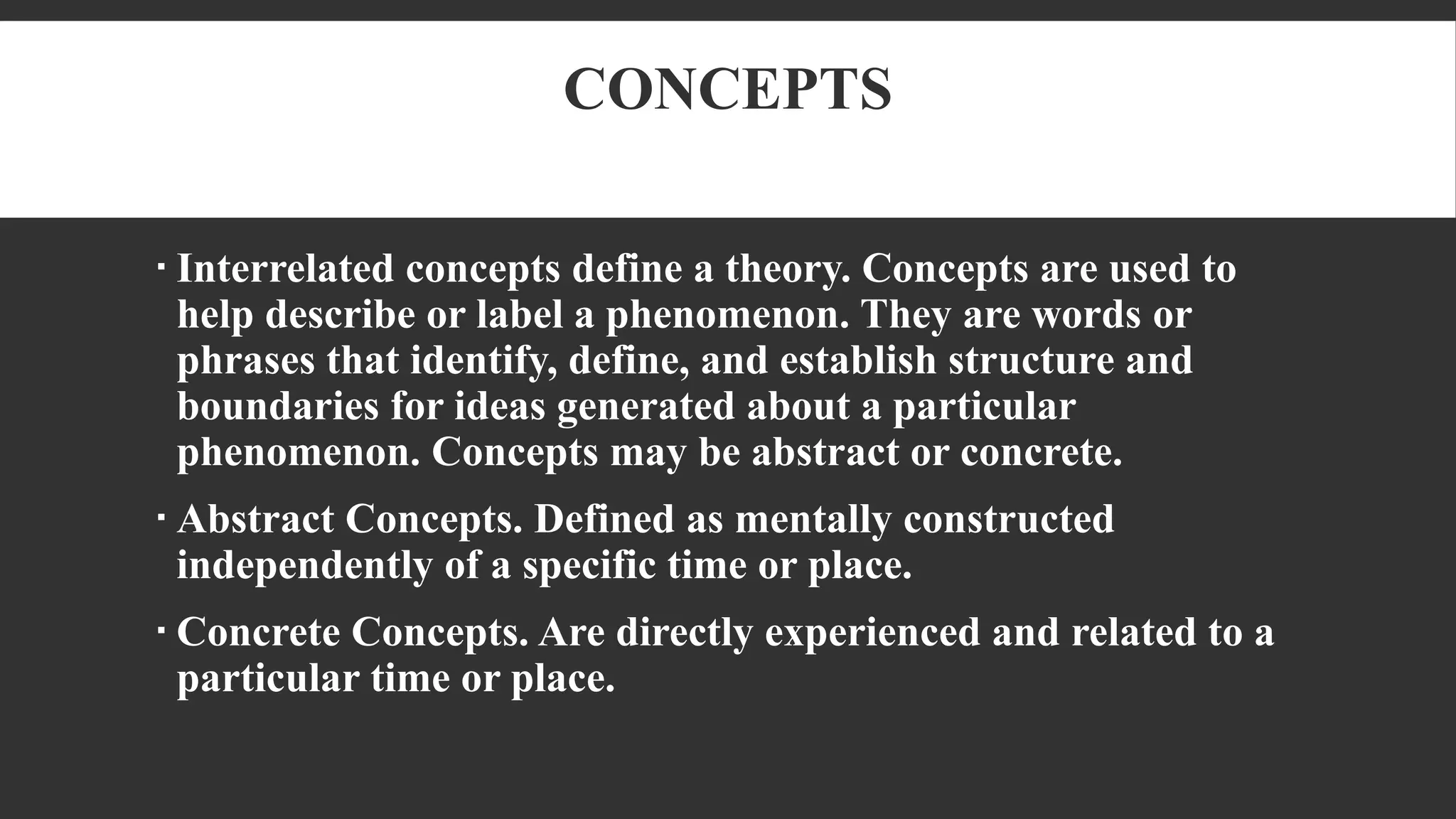 CONCEPTS
 Interrelated concepts define a theory. Concepts are used to
help describe or label a phenomenon. They are words or
phrases that identify, define, and establish structure and
boundaries for ideas generated about a particular
phenomenon. Concepts may be abstract or concrete.
 Abstract Concepts. Defined as mentally constructed
independently of a specific time or place.
 Concrete Concepts. Are directly experienced and related to a
particular time or place.
 