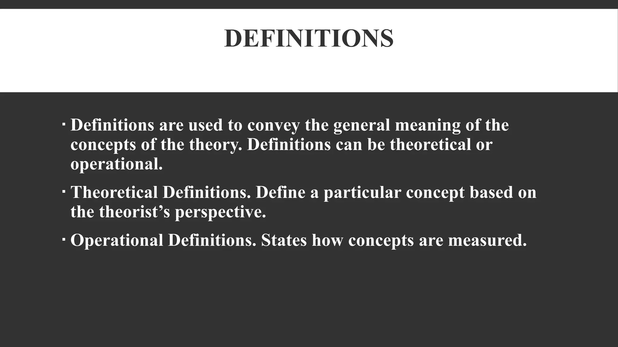 DEFINITIONS
 Definitions are used to convey the general meaning of the
concepts of the theory. Definitions can be theoretical or
operational.
 Theoretical Definitions. Define a particular concept based on
the theorist’s perspective.
 Operational Definitions. States how concepts are measured.
 