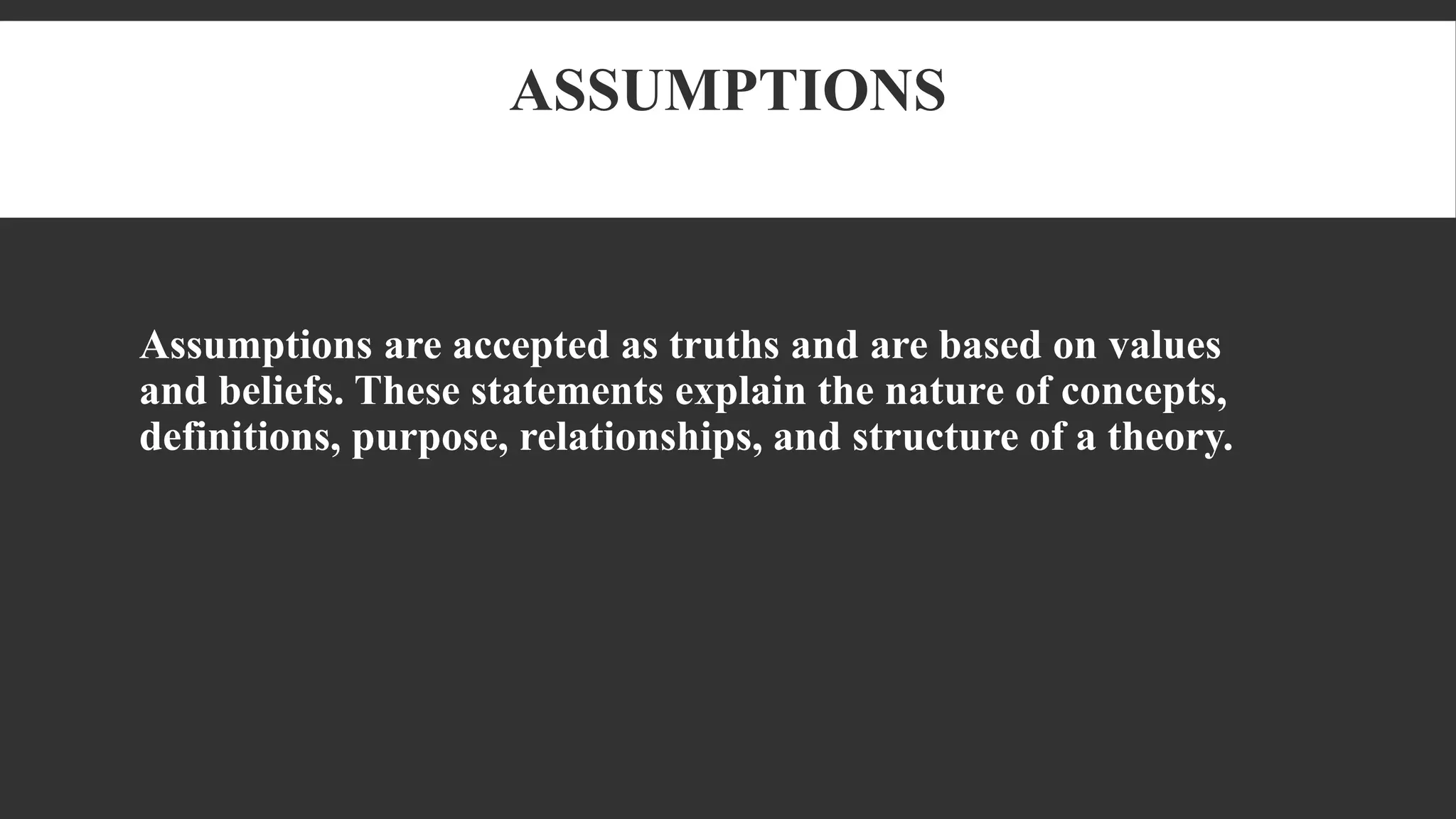 ASSUMPTIONS
Assumptions are accepted as truths and are based on values
and beliefs. These statements explain the nature of concepts,
definitions, purpose, relationships, and structure of a theory.
 