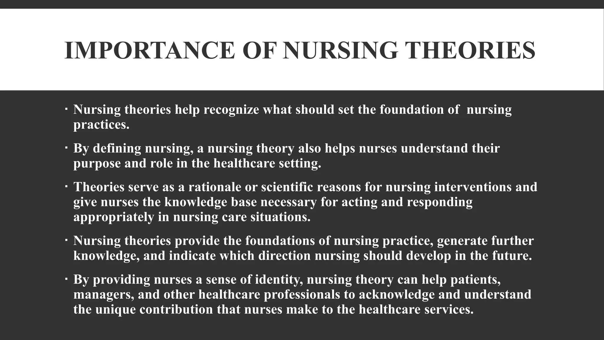 IMPORTANCE OF NURSING THEORIES
 Nursing theories help recognize what should set the foundation of nursing
practices.
 By defining nursing, a nursing theory also helps nurses understand their
purpose and role in the healthcare setting.
 Theories serve as a rationale or scientific reasons for nursing interventions and
give nurses the knowledge base necessary for acting and responding
appropriately in nursing care situations.
 Nursing theories provide the foundations of nursing practice, generate further
knowledge, and indicate which direction nursing should develop in the future.
 By providing nurses a sense of identity, nursing theory can help patients,
managers, and other healthcare professionals to acknowledge and understand
the unique contribution that nurses make to the healthcare services.
 
