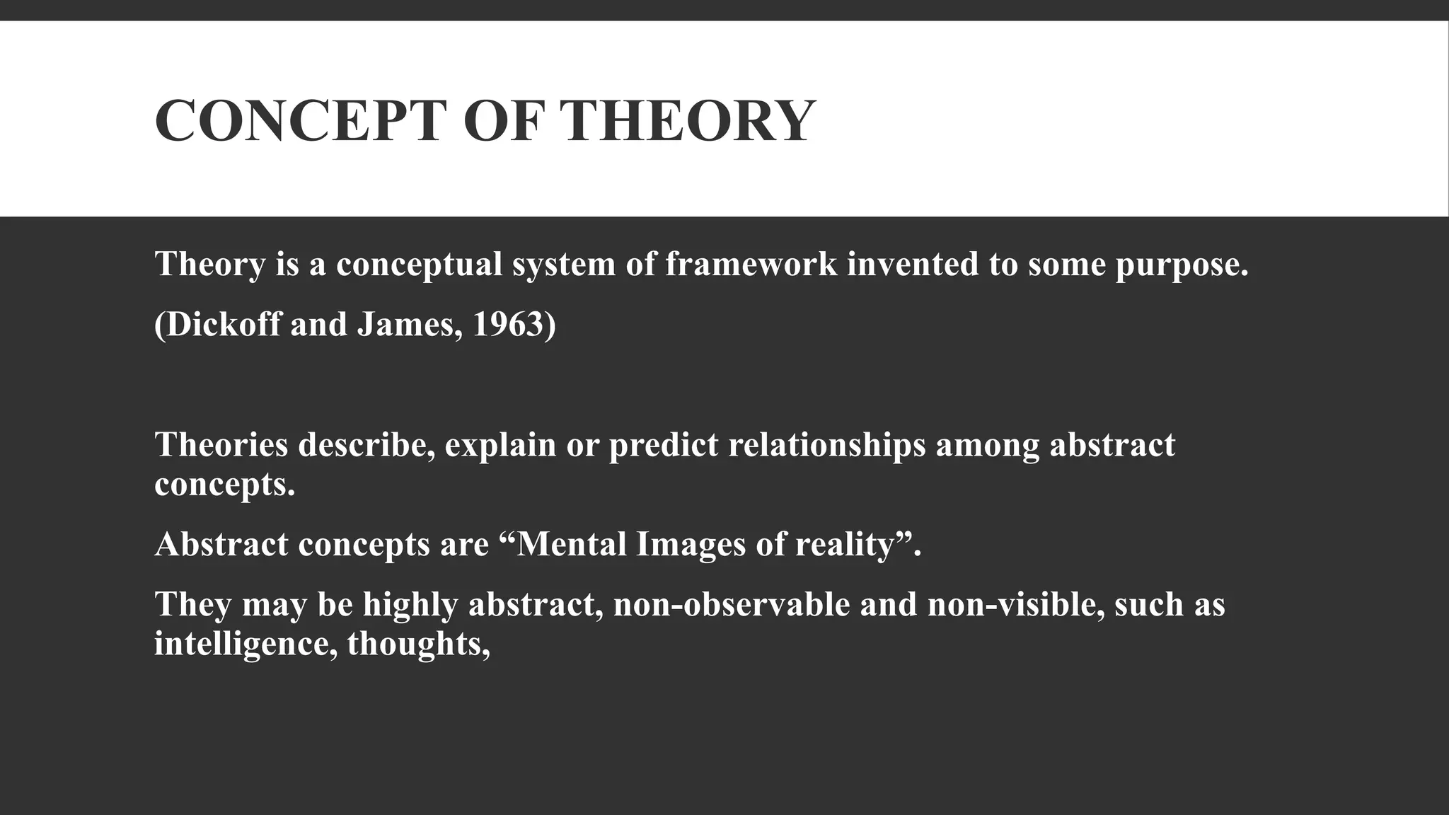 CONCEPT OF THEORY
Theory is a conceptual system of framework invented to some purpose.
(Dickoff and James, 1963)
Theories describe, explain or predict relationships among abstract
concepts.
Abstract concepts are “Mental Images of reality”.
They may be highly abstract, non-observable and non-visible, such as
intelligence, thoughts,
 