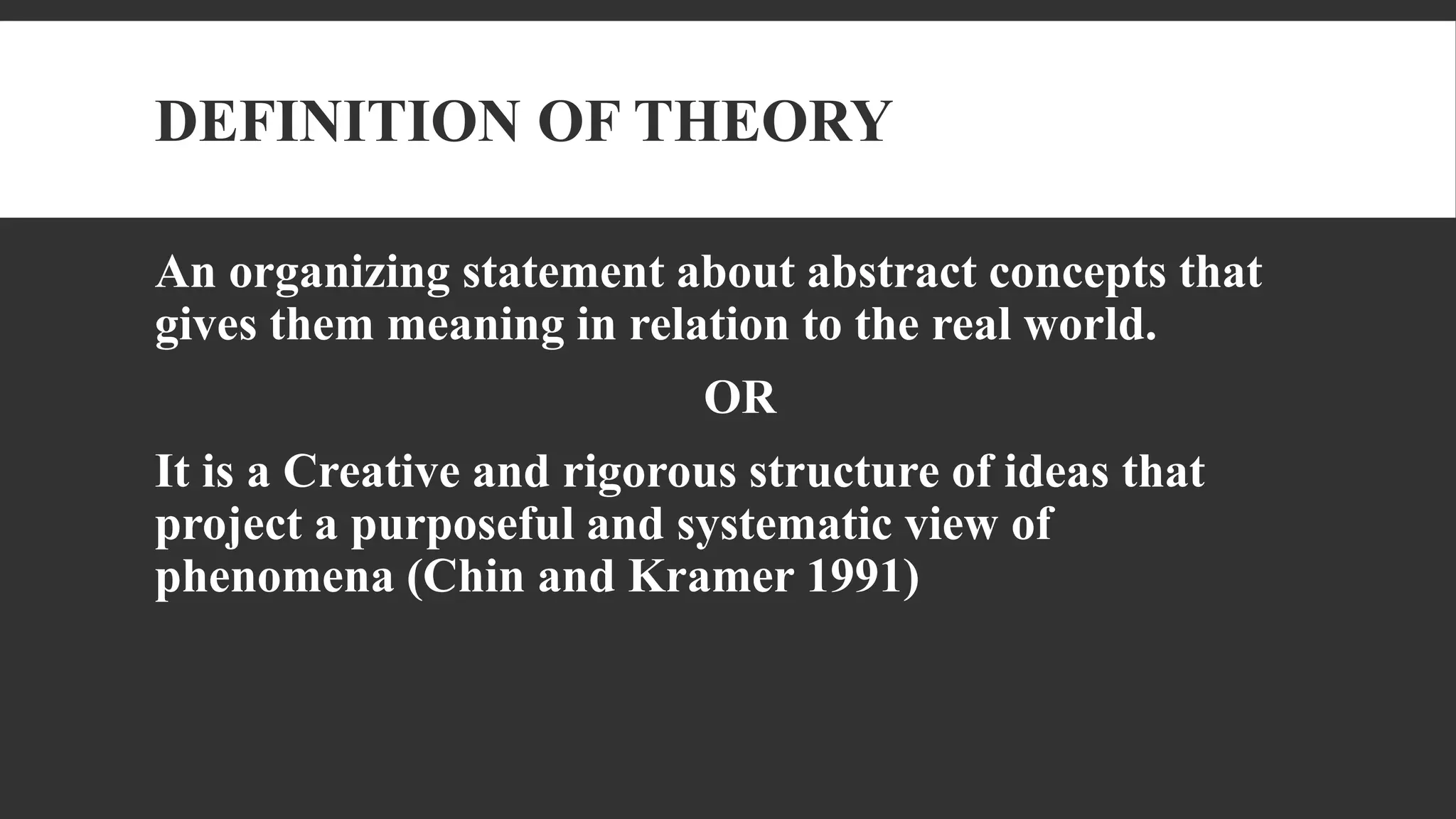 DEFINITION OF THEORY
An organizing statement about abstract concepts that
gives them meaning in relation to the real world.
OR
It is a Creative and rigorous structure of ideas that
project a purposeful and systematic view of
phenomena (Chin and Kramer 1991)
 