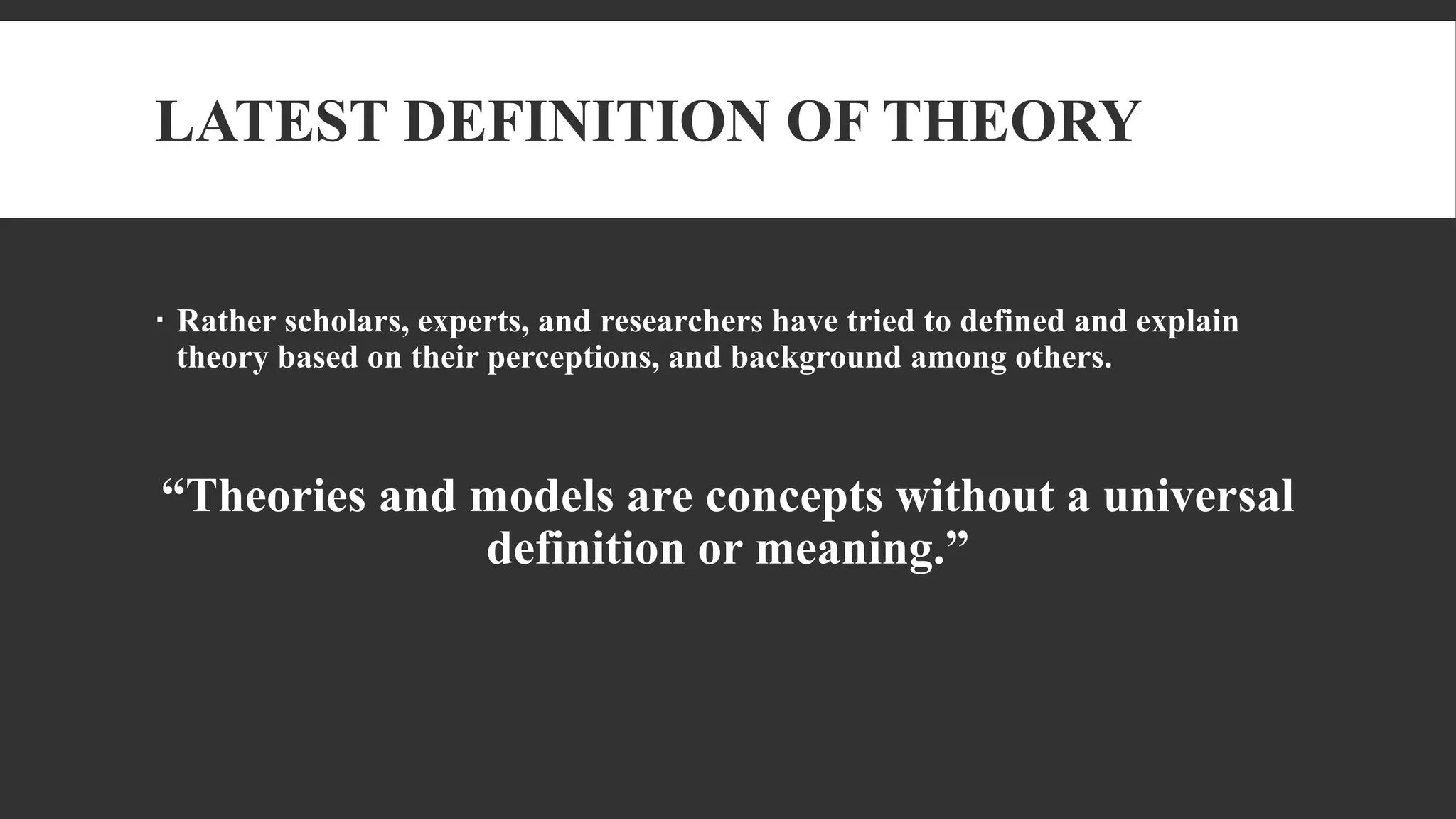 LATEST DEFINITION OF THEORY
 Rather scholars, experts, and researchers have tried to defined and explain
theory based on their perceptions, and background among others.
“Theories and models are concepts without a universal
definition or meaning.”
 