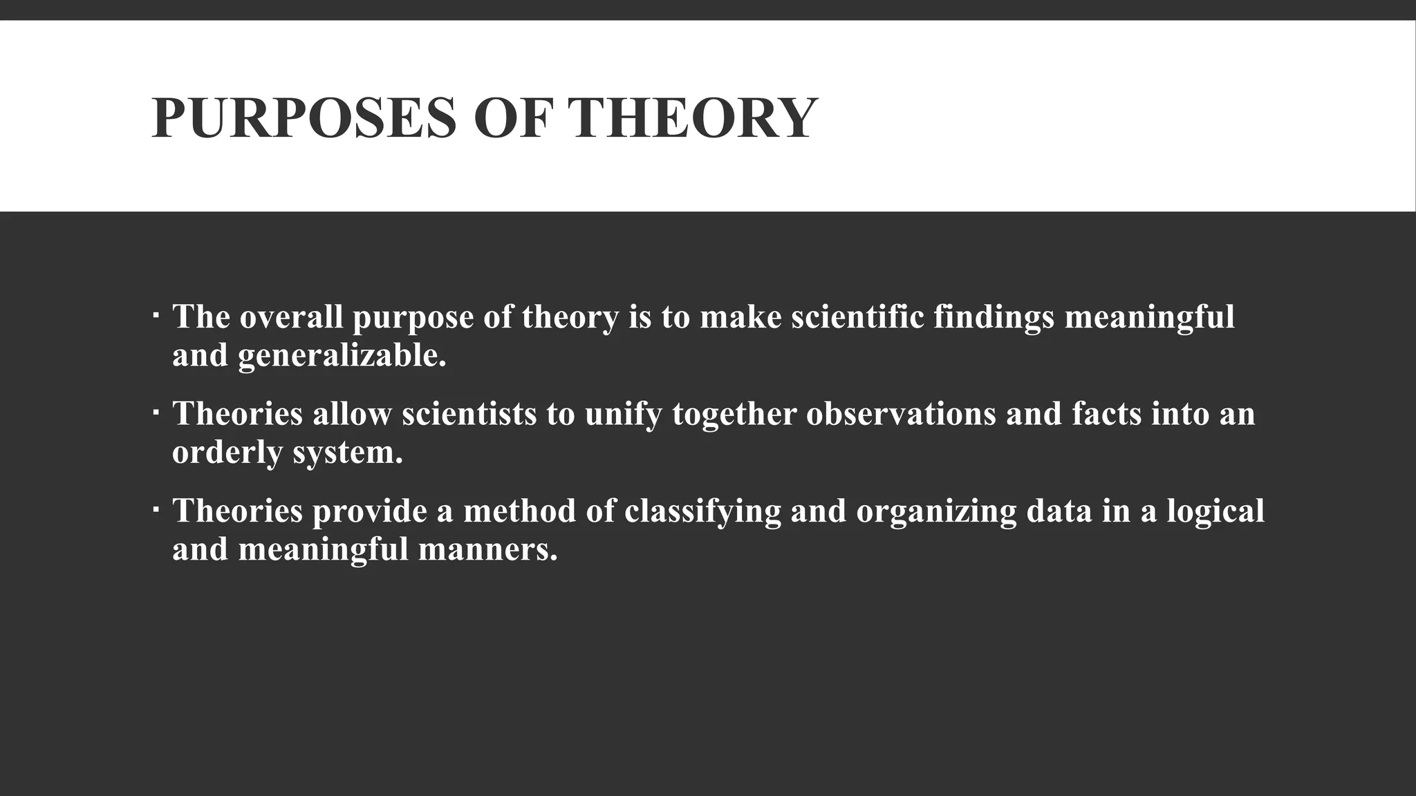 PURPOSES OF THEORY
 The overall purpose of theory is to make scientific findings meaningful
and generalizable.
 Theories allow scientists to unify together observations and facts into an
orderly system.
 Theories provide a method of classifying and organizing data in a logical
and meaningful manners.
 