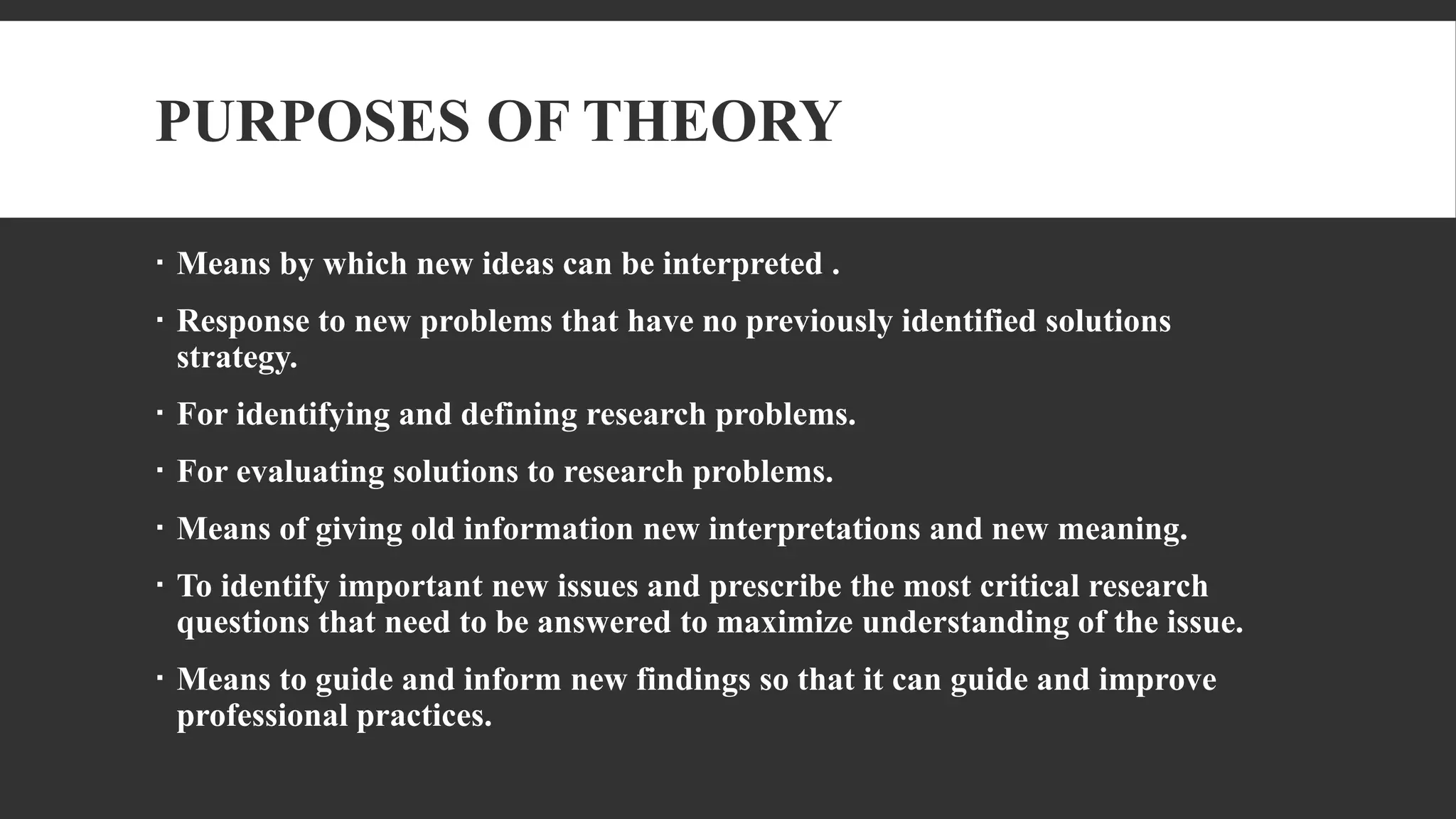 PURPOSES OF THEORY
 Means by which new ideas can be interpreted .
 Response to new problems that have no previously identified solutions
strategy.
 For identifying and defining research problems.
 For evaluating solutions to research problems.
 Means of giving old information new interpretations and new meaning.
 To identify important new issues and prescribe the most critical research
questions that need to be answered to maximize understanding of the issue.
 Means to guide and inform new findings so that it can guide and improve
professional practices.
 