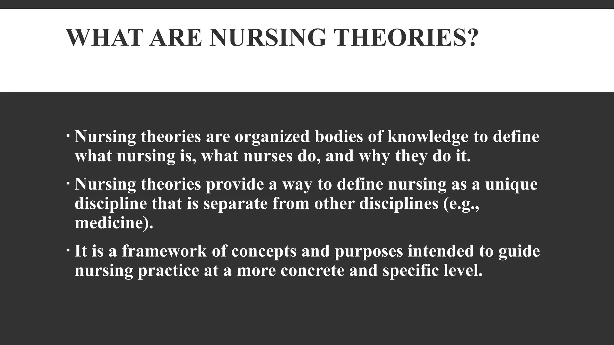 WHAT ARE NURSING THEORIES?
 Nursing theories are organized bodies of knowledge to define
what nursing is, what nurses do, and why they do it.
 Nursing theories provide a way to define nursing as a unique
discipline that is separate from other disciplines (e.g.,
medicine).
 It is a framework of concepts and purposes intended to guide
nursing practice at a more concrete and specific level.
 
