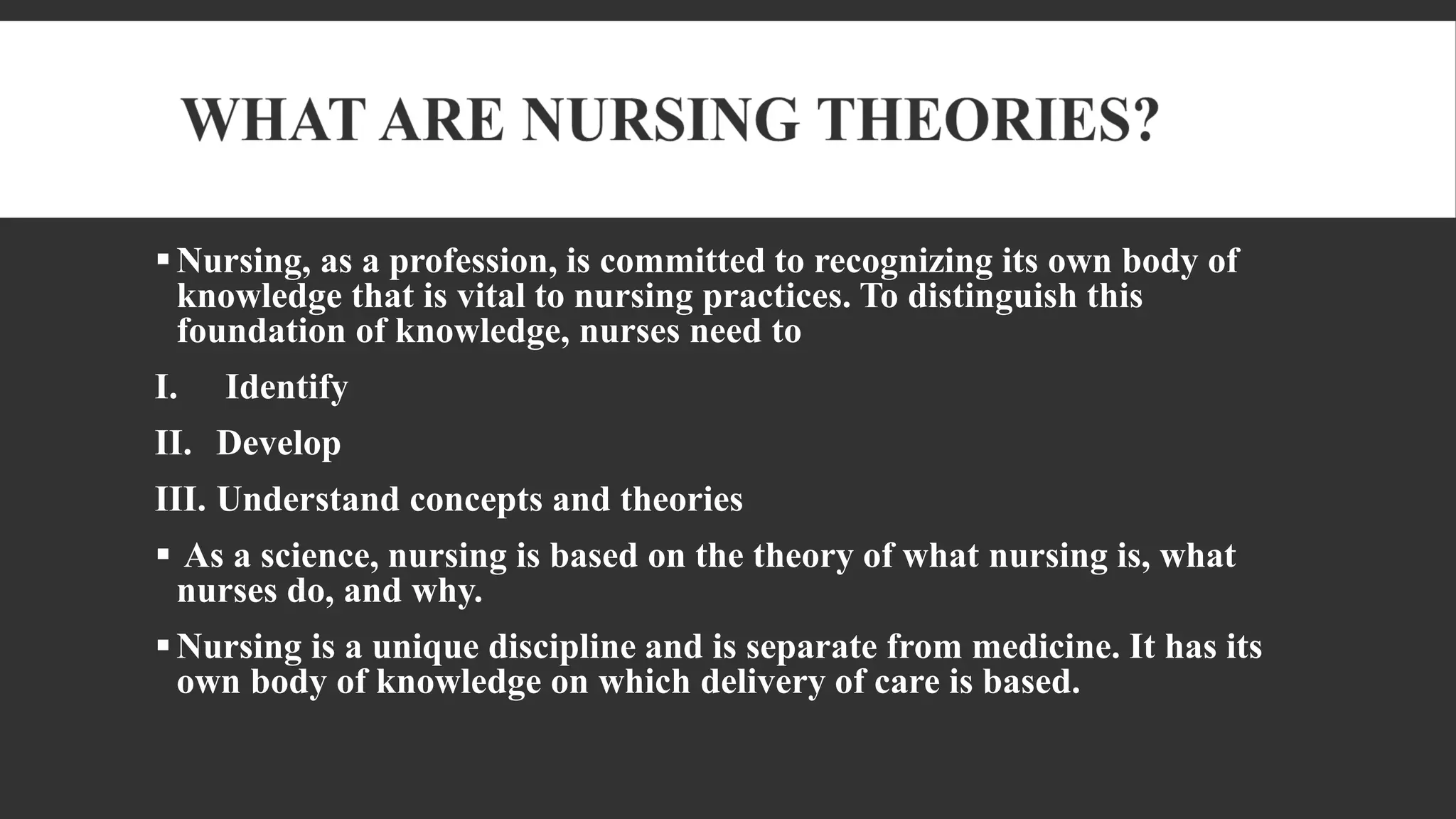 Nursing, as a profession, is committed to recognizing its own body of
knowledge that is vital to nursing practices. To distinguish this
foundation of knowledge, nurses need to
I. Identify
II. Develop
III. Understand concepts and theories
 As a science, nursing is based on the theory of what nursing is, what
nurses do, and why.
Nursing is a unique discipline and is separate from medicine. It has its
own body of knowledge on which delivery of care is based.
 