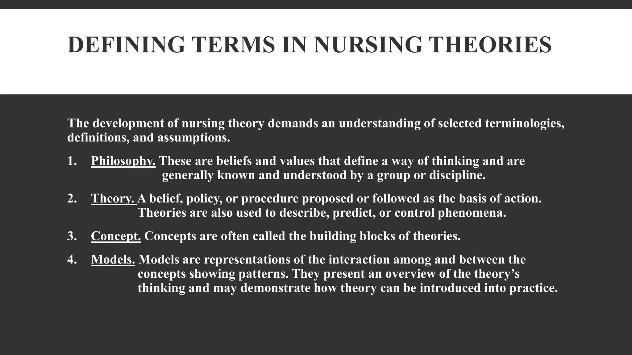 DEFINING TERMS IN NURSING THEORIES
The development of nursing theory demands an understanding of selected terminologies,
definitions, and assumptions.
1. Philosophy. These are beliefs and values that define a way of thinking and are
generally known and understood by a group or discipline.
2. Theory. A belief, policy, or procedure proposed or followed as the basis of action.
Theories are also used to describe, predict, or control phenomena.
3. Concept. Concepts are often called the building blocks of theories.
4. Models. Models are representations of the interaction among and between the
concepts showing patterns. They present an overview of the theory’s
thinking and may demonstrate how theory can be introduced into practice.
 