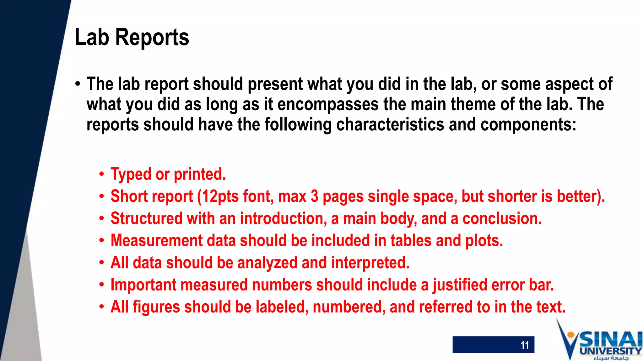 • The lab report should present what you did in the lab, or some aspect of
what you did as long as it encompasses the main theme of the lab. The
reports should have the following characteristics and components:
• Typed or printed.
• Short report (12pts font, max 3 pages single space, but shorter is better).
• Structured with an introduction, a main body, and a conclusion.
• Measurement data should be included in tables and plots.
• All data should be analyzed and interpreted.
• Important measured numbers should include a justified error bar.
• All figures should be labeled, numbered, and referred to in the text.
Lab Reports
11
 