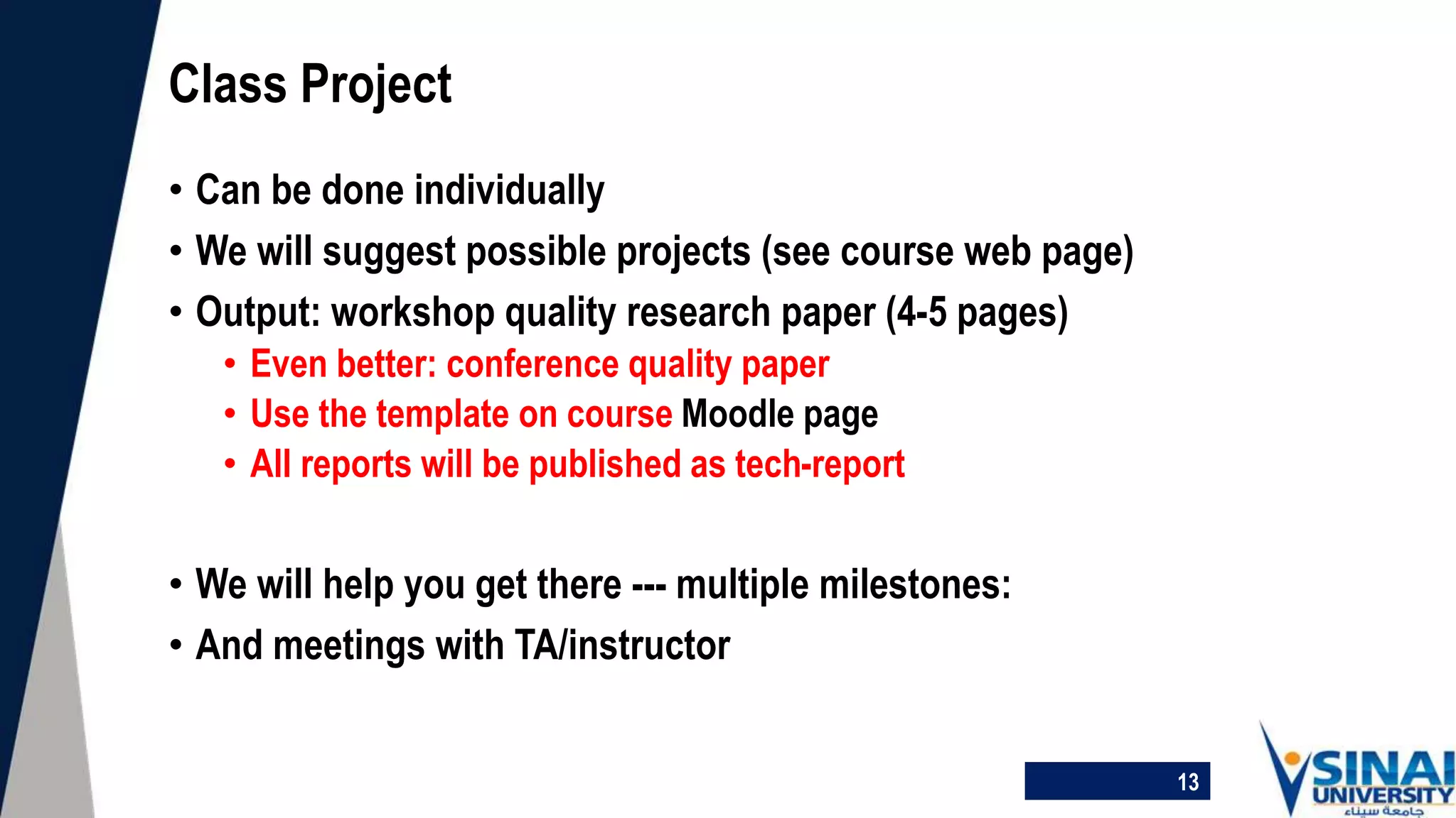• Can be done individually
• We will suggest possible projects (see course web page)
• Output: workshop quality research paper (4-5 pages)
• Even better: conference quality paper
• Use the template on course Moodle page
• All reports will be published as tech-report
• We will help you get there --- multiple milestones:
• And meetings with TA/instructor
Class Project
13
 