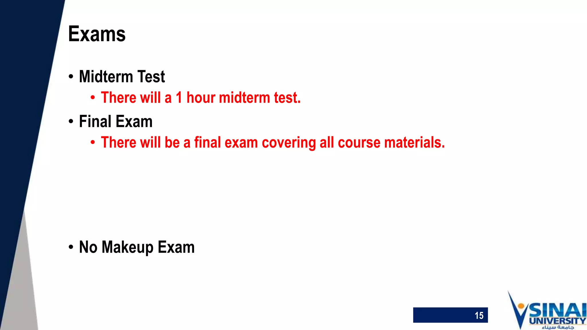 • Midterm Test
• There will a 1 hour midterm test.
• Final Exam
• There will be a final exam covering all course materials.
• No Makeup Exam
Exams
15
 
