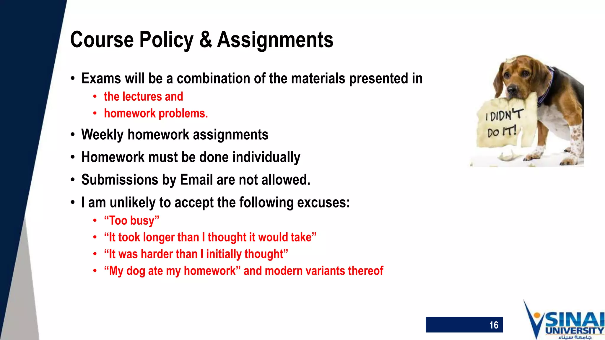 Course Policy & Assignments
• Exams will be a combination of the materials presented in
• the lectures and
• homework problems.
• Weekly homework assignments
• Homework must be done individually
• Submissions by Email are not allowed.
• I am unlikely to accept the following excuses:
• “Too busy”
• “It took longer than I thought it would take”
• “It was harder than I initially thought”
• “My dog ate my homework” and modern variants thereof
16
 