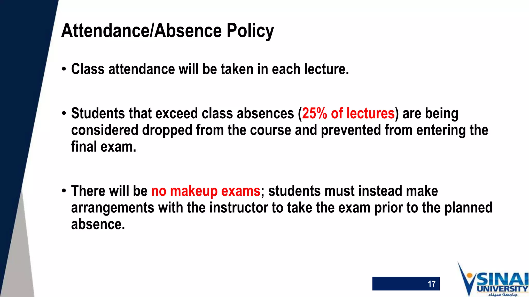 • Class attendance will be taken in each lecture.
• Students that exceed class absences (25% of lectures) are being
considered dropped from the course and prevented from entering the
final exam.
• There will be no makeup exams; students must instead make
arrangements with the instructor to take the exam prior to the planned
absence.
Attendance/Absence Policy
17
 