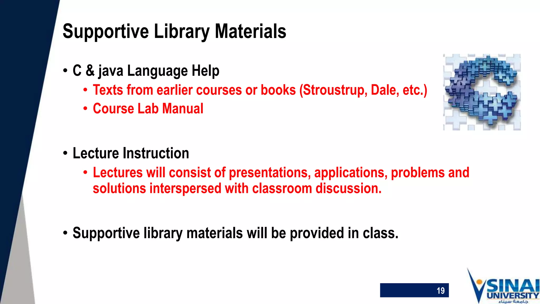 • C & java Language Help
• Texts from earlier courses or books (Stroustrup, Dale, etc.)
• Course Lab Manual
• Lecture Instruction
• Lectures will consist of presentations, applications, problems and
solutions interspersed with classroom discussion.
• Supportive library materials will be provided in class.
Supportive Library Materials
19
 