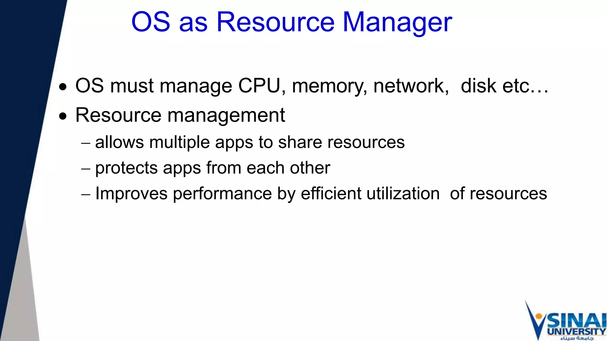 OS as Resource Manager
 OS must manage CPU, memory, network, disk etc…
 Resource management
 allows multiple apps to share resources
 protects apps from each other
 Improves performance by efficient utilization of resources
 