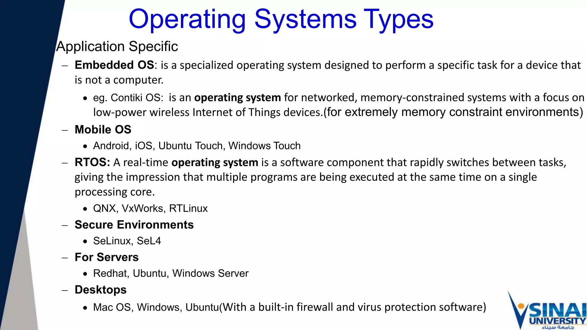 Operating Systems Types
Application Specific
 Embedded OS: is a specialized operating system designed to perform a specific task for a device that
is not a computer.
 eg. Contiki OS: is an operating system for networked, memory-constrained systems with a focus on
low-power wireless Internet of Things devices.(for extremely memory constraint environments)
 Mobile OS
 Android, iOS, Ubuntu Touch, Windows Touch
 RTOS: A real-time operating system is a software component that rapidly switches between tasks,
giving the impression that multiple programs are being executed at the same time on a single
processing core.
 QNX, VxWorks, RTLinux
 Secure Environments
 SeLinux, SeL4
 For Servers
 Redhat, Ubuntu, Windows Server
 Desktops
 Mac OS, Windows, Ubuntu(With a built-in firewall and virus protection software)
 