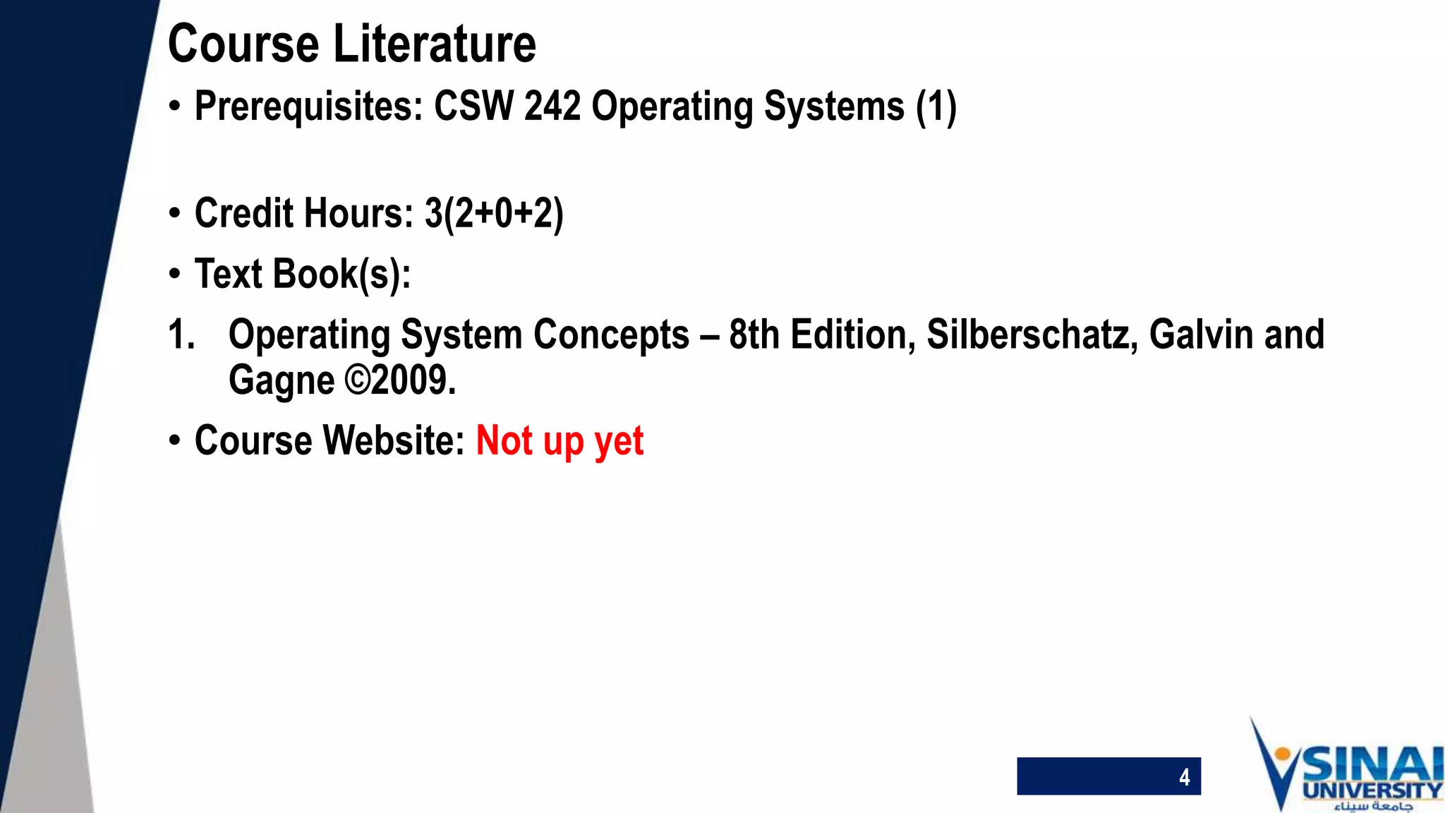 • Prerequisites: CSW 242 Operating Systems (1)
• Credit Hours: 3(2+0+2)
• Text Book(s):
1. Operating System Concepts – 8th Edition, Silberschatz, Galvin and
Gagne ©2009.
• Course Website: Not up yet
Course Literature
4
 