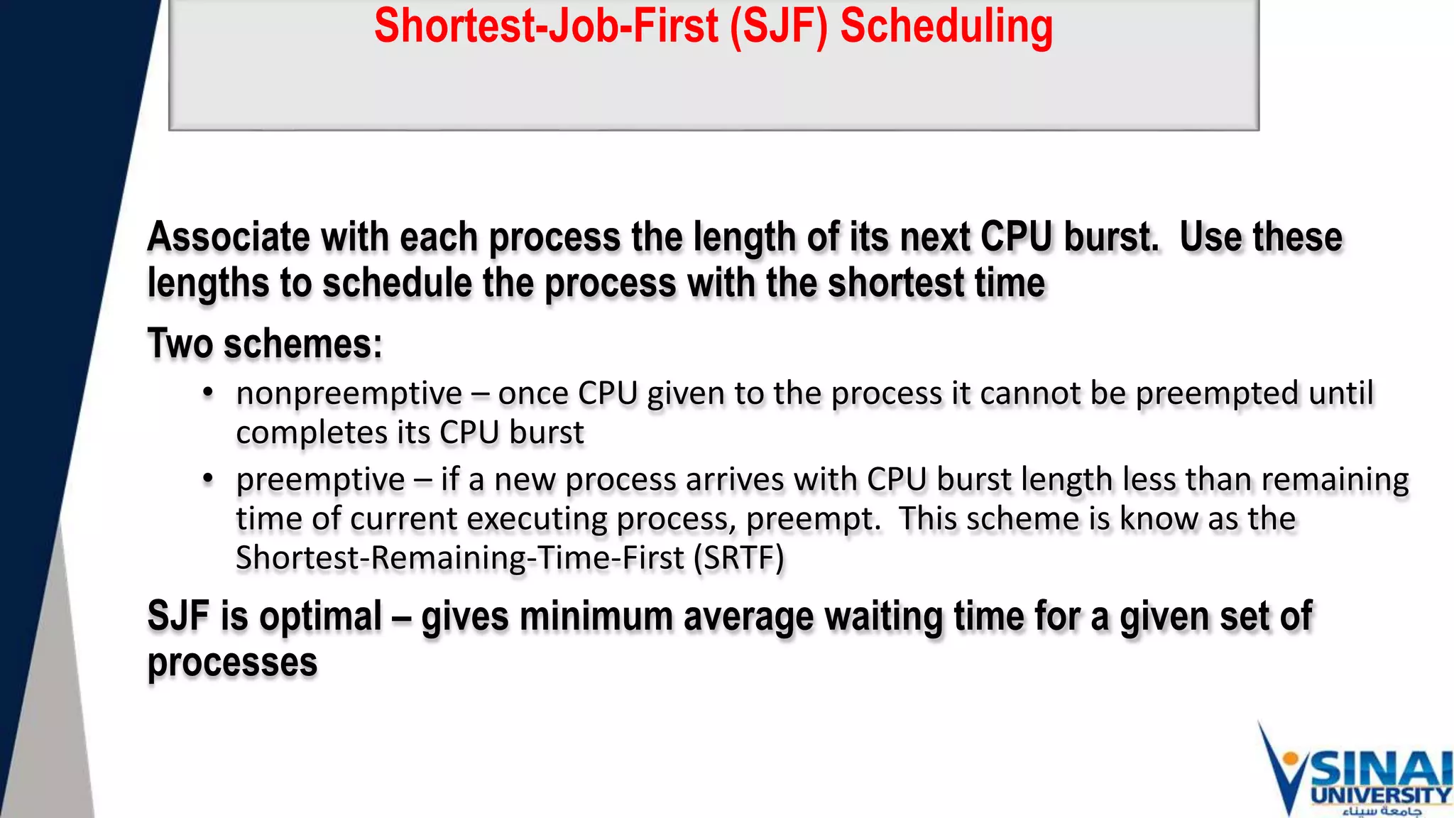 Shortest-Job-First (SJF) Scheduling
Associate with each process the length of its next CPU burst. Use these
lengths to schedule the process with the shortest time
Two schemes:
• nonpreemptive – once CPU given to the process it cannot be preempted until
completes its CPU burst
• preemptive – if a new process arrives with CPU burst length less than remaining
time of current executing process, preempt. This scheme is know as the
Shortest-Remaining-Time-First (SRTF)
SJF is optimal – gives minimum average waiting time for a given set of
processes
 