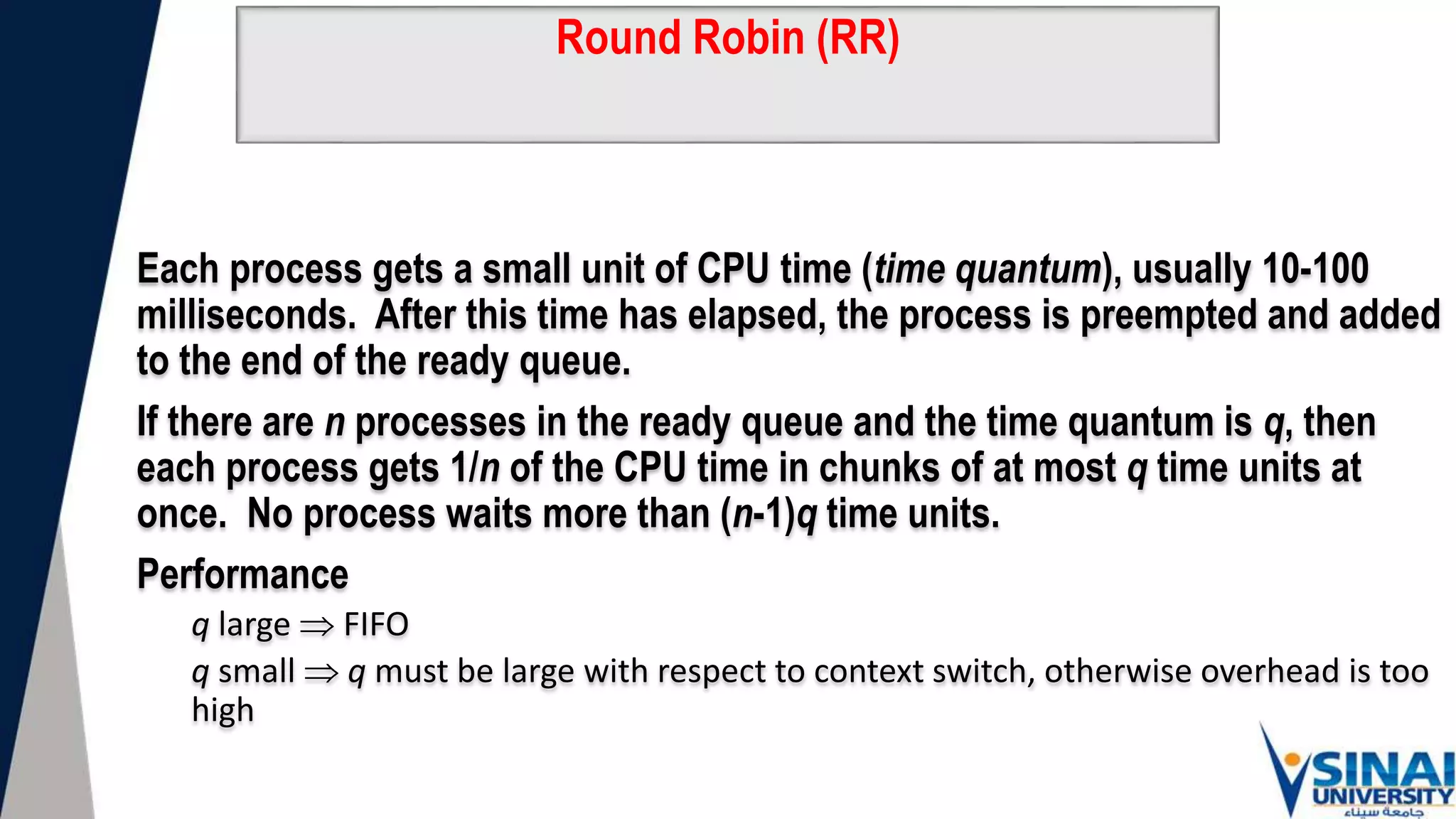 Round Robin (RR)
Each process gets a small unit of CPU time (time quantum), usually 10-100
milliseconds. After this time has elapsed, the process is preempted and added
to the end of the ready queue.
If there are n processes in the ready queue and the time quantum is q, then
each process gets 1/n of the CPU time in chunks of at most q time units at
once. No process waits more than (n-1)q time units.
Performance
q large  FIFO
q small  q must be large with respect to context switch, otherwise overhead is too
high
 