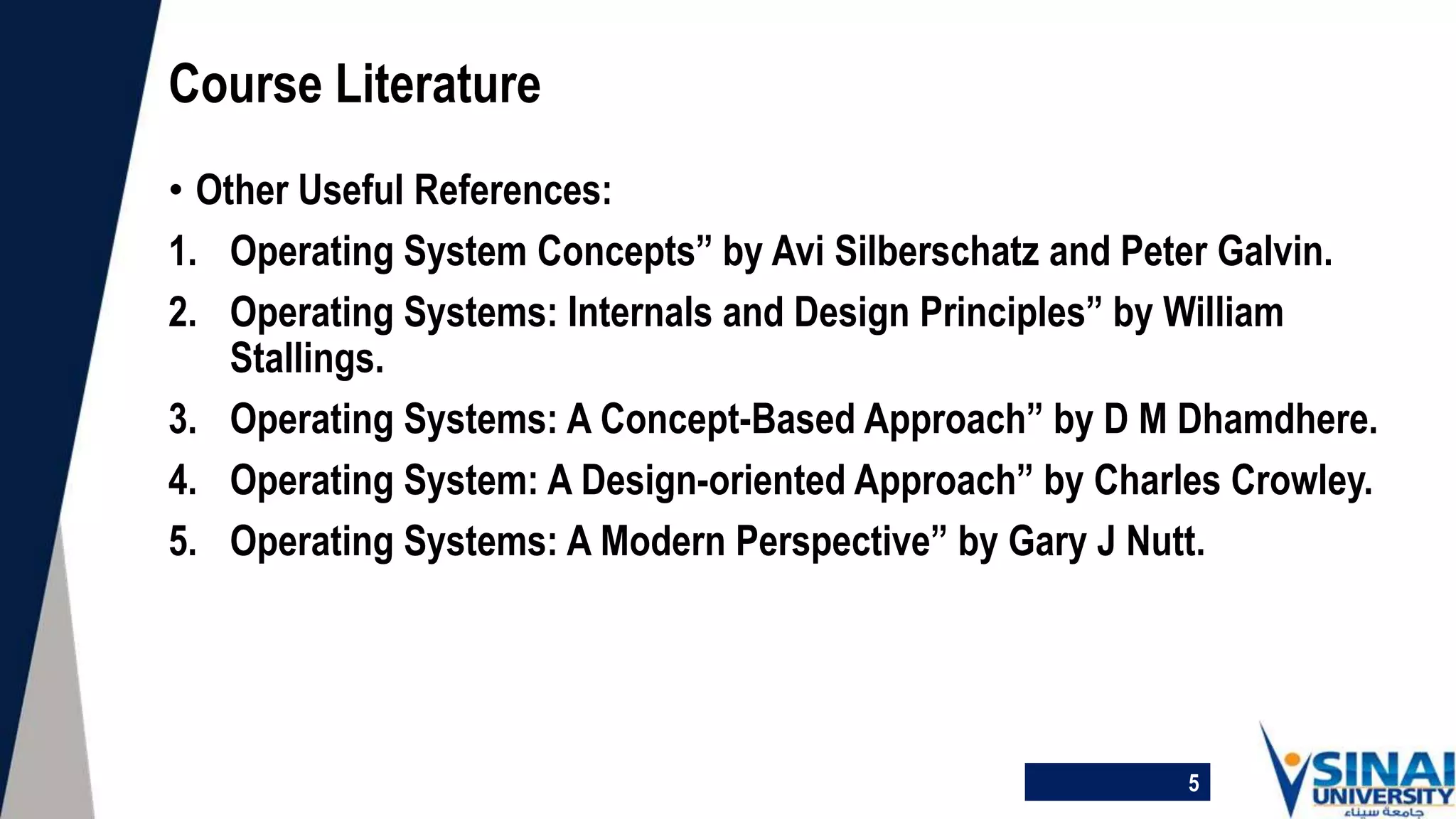 • Other Useful References:
1. Operating System Concepts” by Avi Silberschatz and Peter Galvin.
2. Operating Systems: Internals and Design Principles” by William
Stallings.
3. Operating Systems: A Concept-Based Approach” by D M Dhamdhere.
4. Operating System: A Design-oriented Approach” by Charles Crowley.
5. Operating Systems: A Modern Perspective” by Gary J Nutt.
Course Literature
5
 