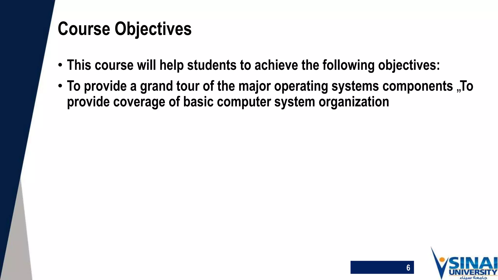 • This course will help students to achieve the following objectives:
• To provide a grand tour of the major operating systems components „To
provide coverage of basic computer system organization
Course Objectives
6
 