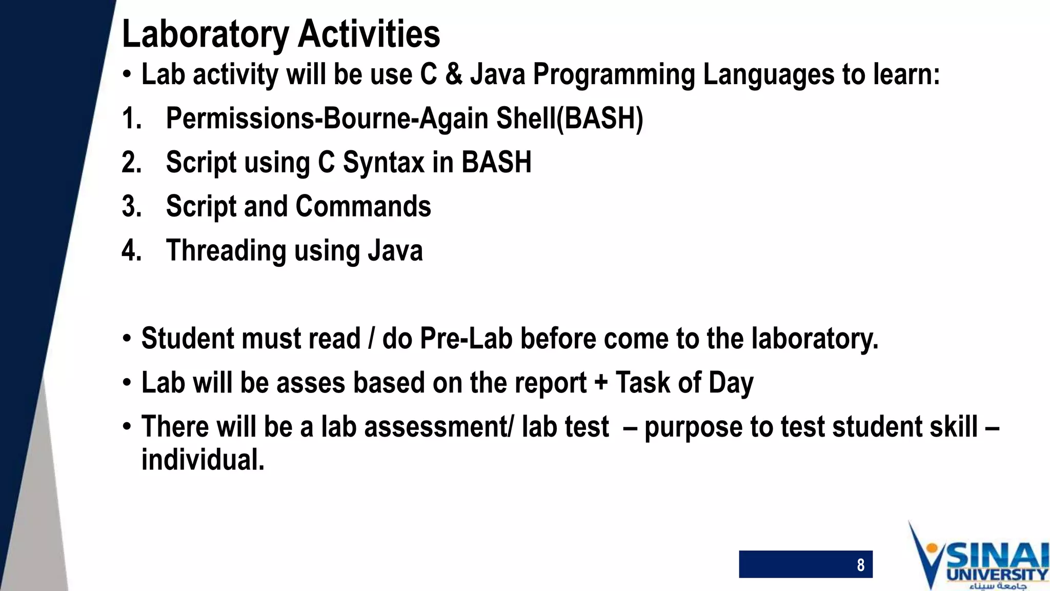 • Lab activity will be use C & Java Programming Languages to learn:
1. Permissions-Bourne-Again Shell(BASH)
2. Script using C Syntax in BASH
3. Script and Commands
4. Threading using Java
• Student must read / do Pre-Lab before come to the laboratory.
• Lab will be asses based on the report + Task of Day
• There will be a lab assessment/ lab test – purpose to test student skill –
individual.
Laboratory Activities
8
 