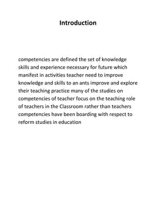 Introduction
competencies are defined the set of knowledge
skills and experience necessary for future which
manifest in activities teacher need to improve
knowledge and skills to an ants improve and explore
their teaching practice many of the studies on
competencies of teacher focus on the teaching role
of teachers in the Classroom rather than teachers
competencies have been boarding with respect to
reform studies in education
 