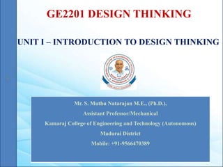 GE2201 DESIGN THINKING
UNIT I – INTRODUCTION TO DESIGN THINKING
Mr. S. Muthu Natarajan M.E., (Ph.D.),
Assistant Professor/Mechanical
Kamaraj College of Engineering and Technology (Autonomous)
Madurai District
Mobile: +91-9566470389
 