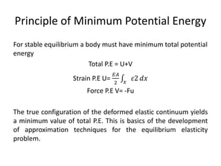 Principle of Minimum Potential Energy
For stable equilibrium a body must have minimum total potential
energy
Total P.E = U+V
Strain P.E U=
𝐸𝐴
2 𝑥
𝜀2 𝑑𝑥
Force P.E V= -Fu
The true configuration of the deformed elastic continuum yields
a minimum value of total P.E. This is basics of the development
of approximation techniques for the equilibrium elasticity
problem.
 