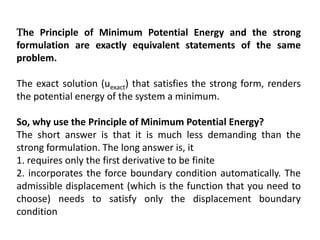 The Principle of Minimum Potential Energy and the strong
formulation are exactly equivalent statements of the same
problem.
The exact solution (uexact) that satisfies the strong form, renders
the potential energy of the system a minimum.
So, why use the Principle of Minimum Potential Energy?
The short answer is that it is much less demanding than the
strong formulation. The long answer is, it
1. requires only the first derivative to be finite
2. incorporates the force boundary condition automatically. The
admissible displacement (which is the function that you need to
choose) needs to satisfy only the displacement boundary
condition
 