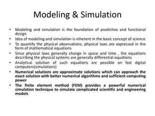 Modeling & Simulation
• Modeling and simulation is the foundation of predictive and functional
design
• Idea of modeling and simulation is inherent in the basic concept of science
• To quantify the physical observations, physical laws are expressed in the
form of mathematical equations
• Since physical laws generally change in space and time , the equations
describing the physical systems are generally differential equations
• Analytical solution of such equations are possible on fast digital
computers(simulations)
• Numerical solutions are approximate solutions which can approach the
exact solution with better numerical algorithms and sufficient computing
power
• The finite element method (FEM) provides a powerful numerical
simulation technique to simulate complicated scientific and engineering
models
 