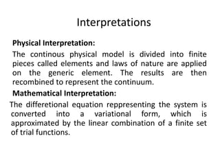 Interpretations
Physical Interpretation:
The continous physical model is divided into finite
pieces called elements and laws of nature are applied
on the generic element. The results are then
recombined to represent the continuum.
Mathematical Interpretation:
The differetional equation reppresenting the system is
converted into a variational form, which is
approximated by the linear combination of a finite set
of trial functions.
 