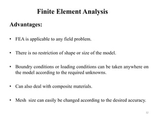 Finite Element Analysis
Advantages:
• FEA is applicable to any field problem.
• There is no restriction of shape or size of the model.
• Boundry conditions or loading conditions can be taken anywhere on
the model according to the required unknowns.
• Can also deal with composite materials.
• Mesh size can easily be changed according to the desired accuracy.
32
 