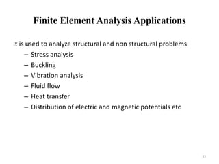 Finite Element Analysis Applications
It is used to analyze structural and non structural problems
– Stress analysis
– Buckling
– Vibration analysis
– Fluid flow
– Heat transfer
– Distribution of electric and magnetic potentials etc
33
 
