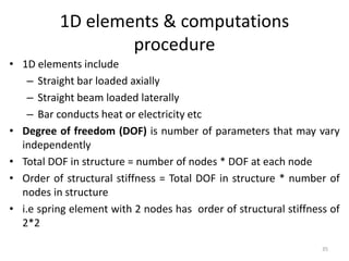 1D elements & computations
procedure
• 1D elements include
– Straight bar loaded axially
– Straight beam loaded laterally
– Bar conducts heat or electricity etc
• Degree of freedom (DOF) is number of parameters that may vary
independently
• Total DOF in structure = number of nodes * DOF at each node
• Order of structural stiffness = Total DOF in structure * number of
nodes in structure
• i.e spring element with 2 nodes has order of structural stiffness of
2*2
35
 