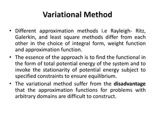 Variational Method
• Different approximation methods i.e Rayleigh- Ritz,
Galerkin, and least square methods differ from each
other in the choice of integral form, weight function
and approximation function.
• The essence of the approach is to find the functional in
the form of total potential energy of the system and to
invoke the stationarity of potential energy subject to
specified constraints to ensure equilibrium.
• The variational method suffer from the disadvantage
that the approximation functions for problems with
arbitrary domains are difficult to construct.
 