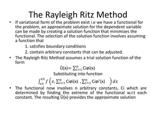 The Rayleigh Ritz Method
• If variational form of the problem exist i.e we have a functional for
the problem, an approximate solution for the dependent variable
can be made by creating a solution function that minimizes the
functional. The selection of the solution function involves assuming
a function that
1. satisfies boundary conditions
2. contain arbitrary constants that can be adjusted.
• The Rayleigh Ritz Method assumes a trial solution function of the
form
Ū(x)= 𝑖=1
𝑛
Ciøi(x)
Substituting into function
𝑥1
𝑥2
𝑓 𝑥, 𝑖=1
𝑛
Ciøi(x) , 𝑖=1
𝑛
Ciøi′(x) 𝑑𝑥
• The functional now involves n arbitrary constants, Ci which are
determined by finding the extreme of the functional w.r.t each
constant. The resulting Ū(x) provides the approximate solution
 