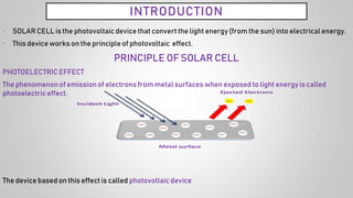 INTRODUCTION
• SOLAR CELL is the photovoltaicdevice that convert the light energy(from the sun) into electrical energy.
• This device works on the principle of photovoltaic effect.
PRINCIPLE OF SOLAR CELL
PHOTOELECTRIC EFFECT
The phenomenonof emissionof electrons from metal surfaces when exposed to light energy is called
photoelectric effect.
The device based on this effect is called photovoltaicdevice
 