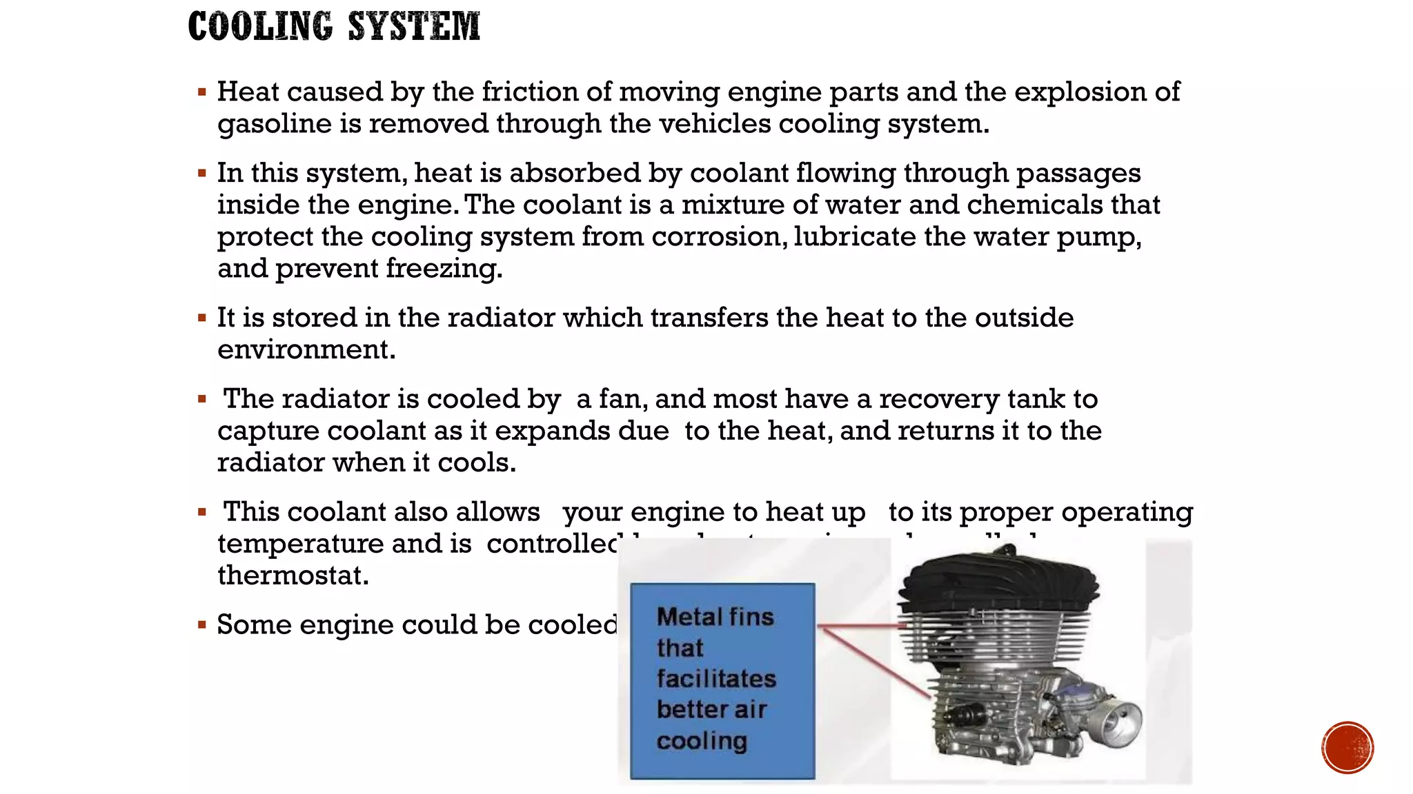 ▪ Heat caused by the friction of moving engine parts and the explosion of
gasoline is removed through the vehicles cooling system.
▪ In this system, heat is absorbed by coolant flowing through passages
inside the engine.The coolant is a mixture of water and chemicals that
protect the cooling system from corrosion, lubricate the water pump,
and prevent freezing.
▪ It is stored in the radiator which transfers the heat to the outside
environment.
▪ The radiator is cooled by a fan, and most have a recovery tank to
capture coolant as it expands due to the heat, and returns it to the
radiator when it cools.
▪ This coolant also allows your engine to heat up to its proper operating
temperature and is controlled by a heat sensing valve called a
thermostat.
▪ Some engine could be cooled by air cooled system
 