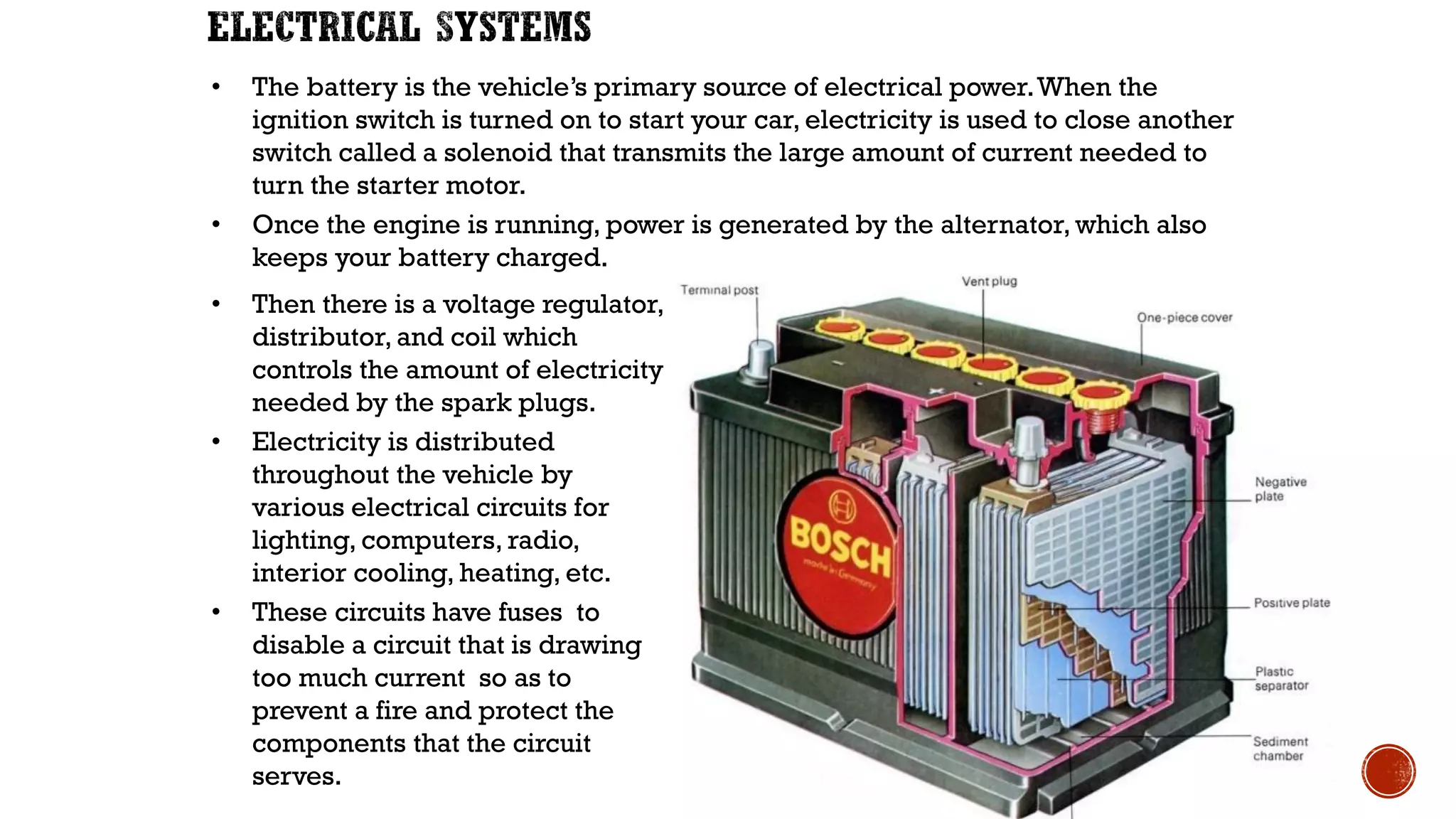 • The battery is the vehicle’s primary source of electrical power.When the
ignition switch is turned on to start your car, electricity is used to close another
switch called a solenoid that transmits the large amount of current needed to
turn the starter motor.
• Once the engine is running, power is generated by the alternator, which also
keeps your battery charged.
• Then there is a voltage regulator,
distributor, and coil which
controls the amount of electricity
needed by the spark plugs.
• Electricity is distributed
throughout the vehicle by
various electrical circuits for
lighting, computers, radio,
interior cooling, heating, etc.
• These circuits have fuses to
disable a circuit that is drawing
too much current so as to
prevent a fire and protect the
components that the circuit
serves.
 