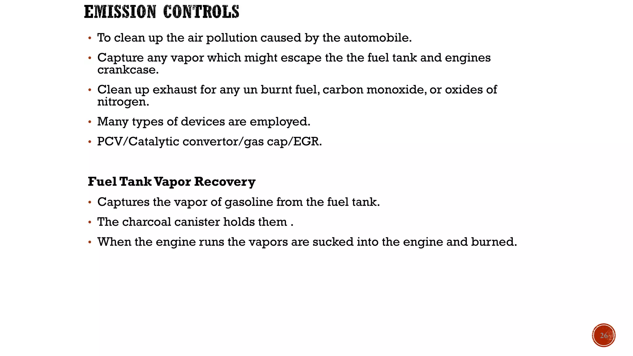 • To clean up the air pollution caused by the automobile.
• Capture any vapor which might escape the the fuel tank and engines
crankcase.
• Clean up exhaust for any un burnt fuel, carbon monoxide, or oxides of
nitrogen.
• Many types of devices are employed.
• PCV/Catalytic convertor/gas cap/EGR.
Fuel TankVapor Recovery
• Captures the vapor of gasoline from the fuel tank.
• The charcoal canister holds them .
• When the engine runs the vapors are sucked into the engine and burned.
26
 
