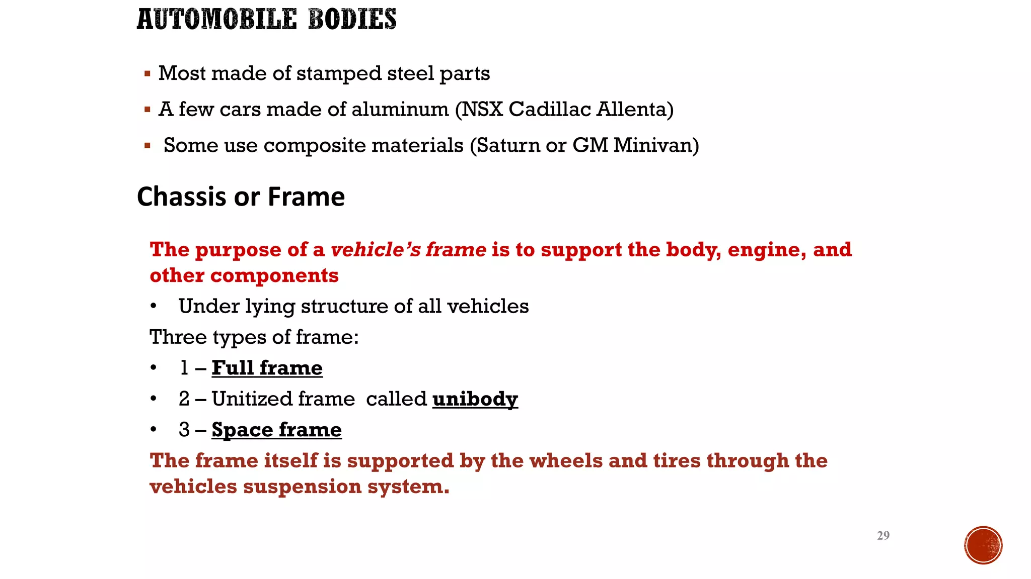 ▪ Most made of stamped steel parts
▪ A few cars made of aluminum (NSX Cadillac Allenta)
▪ Some use composite materials (Saturn or GM Minivan)
29
Chassis or Frame
The purpose of a vehicle’s frame is to support the body, engine, and
other components
• Under lying structure of all vehicles
Three types of frame:
• 1 – Full frame
• 2 – Unitized frame called unibody
• 3 – Space frame
The frame itself is supported by the wheels and tires through the
vehicles suspension system.
 